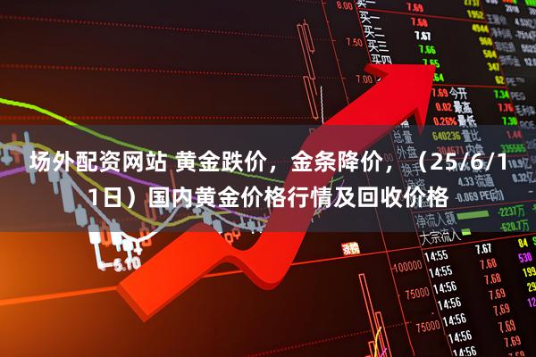 场外配资网站 黄金跌价，金条降价，（25/6/11日）国内黄金价格行情及回收价格