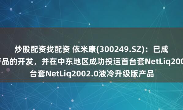 炒股配资找配资 依米康(300249.SZ)：已成功完成浸没式液冷产品的开发，并在中东地区成功投运首台套NetLiq2002.0液冷升级版产品