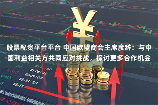 股票配资平台平台 中国欧盟商会主席彦辞：与中国利益相关方共同应对挑战，探讨更多合作机会