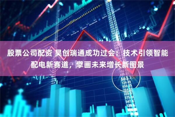 股票公司配资 昊创瑞通成功过会：技术引领智能配电新赛道，擘画未来增长新图景