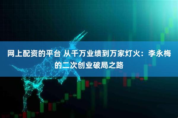 网上配资的平台 从千万业绩到万家灯火：李永梅的二次创业破局之路