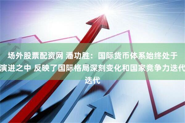 场外股票配资网 潘功胜：国际货币体系始终处于演进之中 反映了国际格局深刻变化和国家竞争力迭代