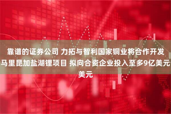 靠谱的证券公司 力拓与智利国家铜业将合作开发马里昆加盐湖锂项目 拟向合资企业投入至多9亿美元