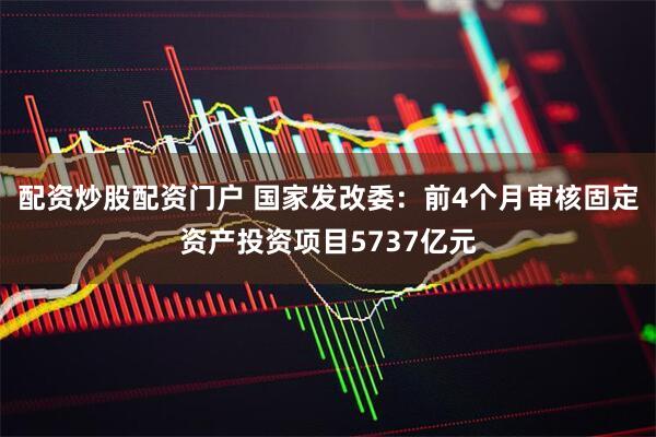 配资炒股配资门户 国家发改委：前4个月审核固定资产投资项目5737亿元