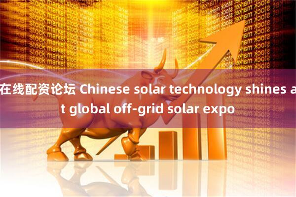 在线配资论坛 Chinese solar technology shines at global off-grid solar expo