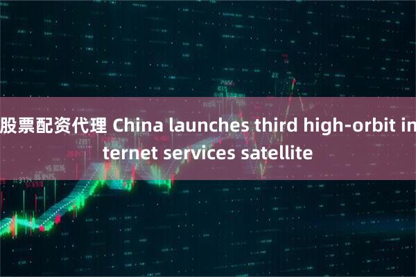 股票配资代理 China launches third high-orbit internet services satellite