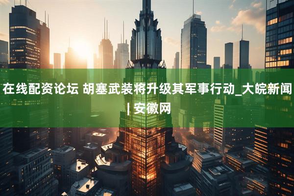 在线配资论坛 胡塞武装将升级其军事行动_大皖新闻 | 安徽网
