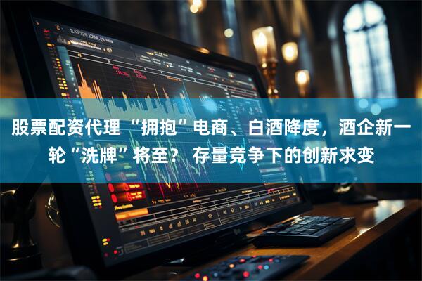 股票配资代理 “拥抱”电商、白酒降度，酒企新一轮“洗牌”将至？ 存量竞争下的创新求变