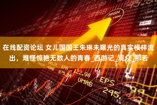 在线配资论坛 女儿国国王朱琳未曝光的真实模样流出，难怪惊艳无数人的青春_西游记_观众_那若