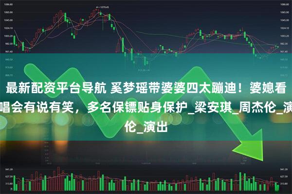 最新配资平台导航 奚梦瑶带婆婆四太蹦迪！婆媳看演唱会有说有笑，多名保镖贴身保护_梁安琪_周杰伦_演出