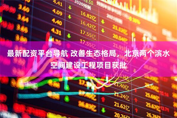 最新配资平台导航 改善生态格局，北京两个滨水空间建设工程项目获批