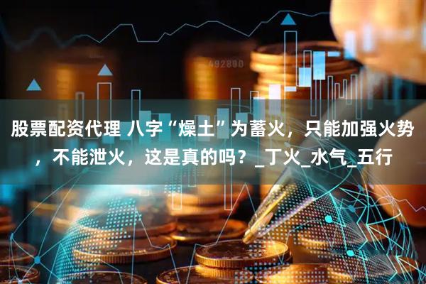 股票配资代理 八字“燥土”为蓄火，只能加强火势，不能泄火，这是真的吗？_丁火_水气_五行