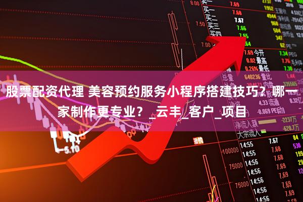 股票配资代理 美容预约服务小程序搭建技巧？哪一家制作更专业？_云丰_客户_项目