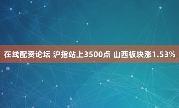 在线配资论坛 沪指站上3500点 山西板块涨1.53%