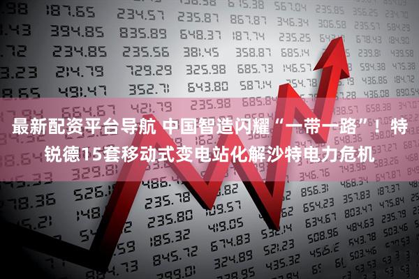 最新配资平台导航 中国智造闪耀“一带一路”！特锐德15套移动式变电站化解沙特电力危机