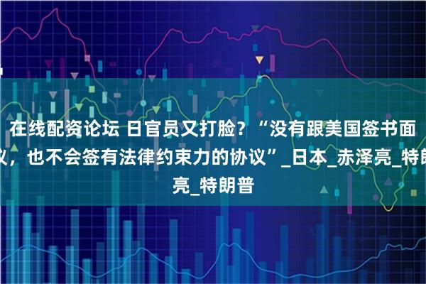 在线配资论坛 日官员又打脸？“没有跟美国签书面协议，也不会签有法律约束力的协议”_日本_赤泽亮_特朗普
