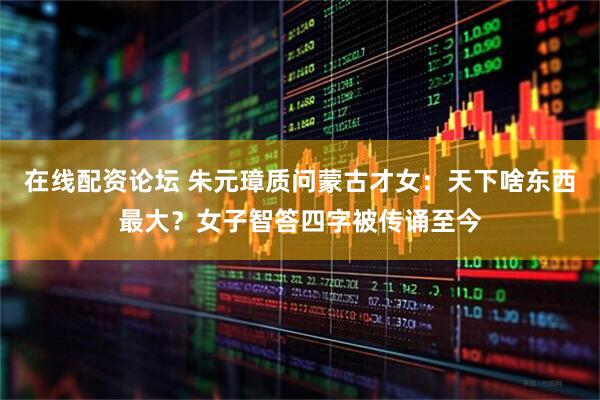 在线配资论坛 朱元璋质问蒙古才女：天下啥东西最大？女子智答四字被传诵至今