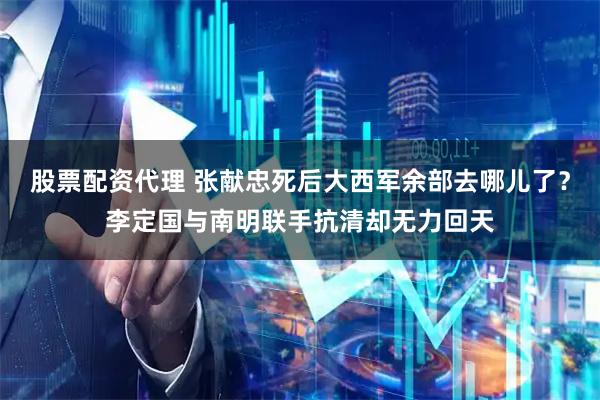 股票配资代理 张献忠死后大西军余部去哪儿了？李定国与南明联手抗清却无力回天