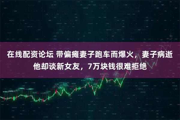 在线配资论坛 带偏瘫妻子跑车而爆火，妻子病逝他却谈新女友，7万块钱很难拒绝