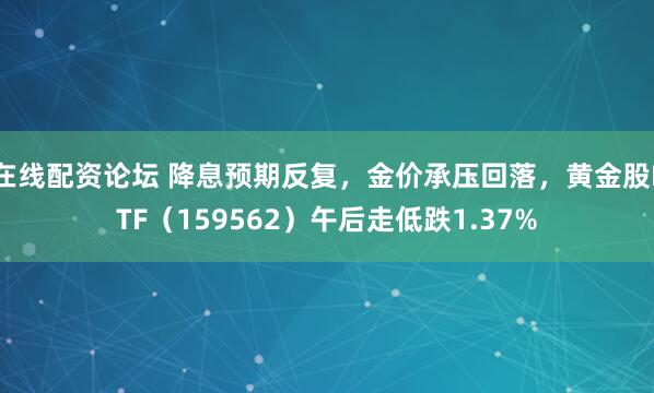 在线配资论坛 降息预期反复，金价承压回落，黄金股ETF（159562）午后走低跌1.37%