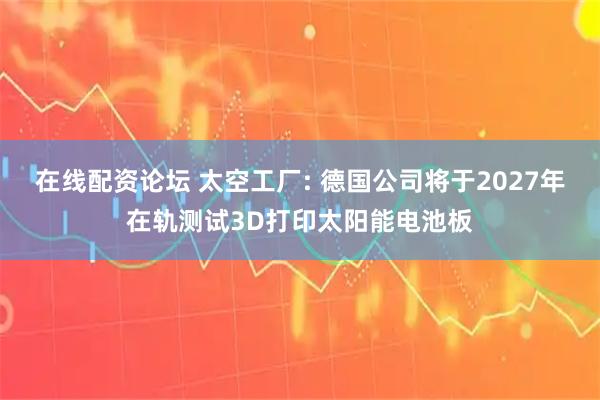 在线配资论坛 太空工厂: 德国公司将于2027年在轨测试3D打印太阳能电池板