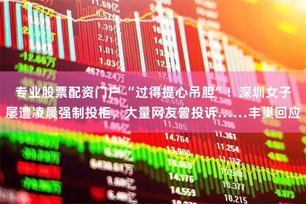 专业股票配资门户 “过得提心吊胆”!深圳女子屡遭凌晨强制投柜,大量网友曾投诉……丰巢回应