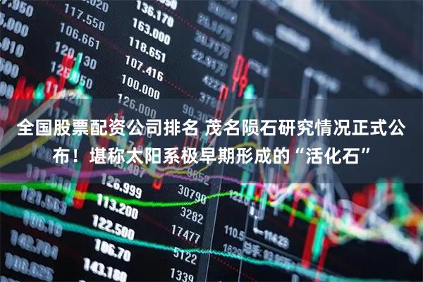 全国股票配资公司排名 茂名陨石研究情况正式公布！堪称太阳系极早期形成的“活化石”