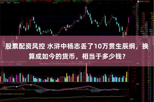 股票配资风控 水浒中杨志丢了10万贯生辰纲，换算成如今的货币，相当于多少钱？