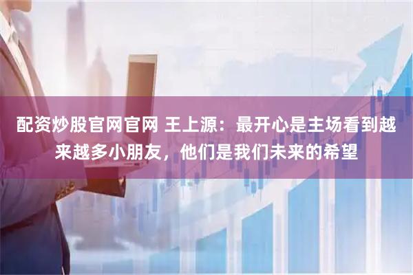 配资炒股官网官网 王上源：最开心是主场看到越来越多小朋友，他们是我们未来的希望
