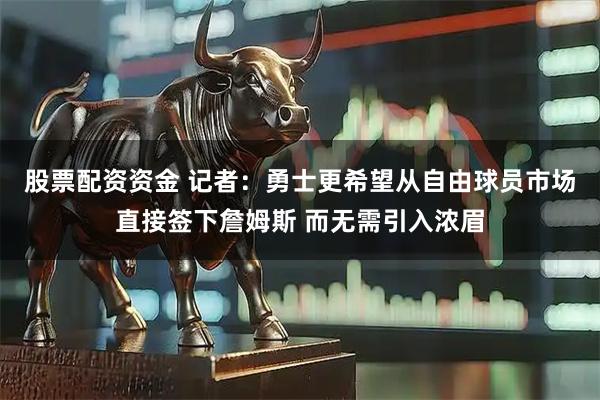 股票配资资金 记者：勇士更希望从自由球员市场直接签下詹姆斯 而无需引入浓眉