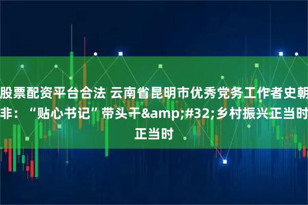 股票配资平台合法 云南省昆明市优秀党务工作者史朝非：“贴心书记”带头干 乡村振兴正当时