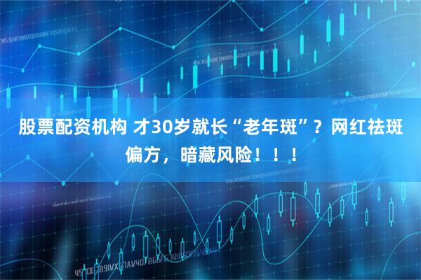 股票配资机构 才30岁就长“老年斑”？网红祛斑偏方，暗藏风险！！！